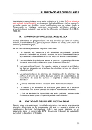 III. ADAPTACIONES CURRICULARES 
Las Adaptaciones curriculares, como se ha explicado en la Unidad 2 (Poner vínculo a 
este epígrafe de la Unidad 2), en el apartado dedicado al Cuarto nivel de concreción 
curricular, pueden ser definidas como modificaciones que se realizan desde la 
Programación en objetivos, contenidos, metodología, actividades, criterios y 
procedimientos de evaluación para atender las diferencias individuales. (C.N.R.E.E., 
1992: 26) 
60 
3.1. ADAPTACIONES CURRICULARES A NIVEL DE AULA 
Cuando elaboramos las programaciones del aula tenemos que tener en cuenta, 
también, la diversidad del aula, para que puedan caber en ella todos y cada uno de los 
alumnos y alumnas del grupo 
En ese caso debemos plantearnos preguntas como éstas: 
1. Los objetivos, los contenidos y las actividades programadas, ¿pueden 
llevarlos a cabo todos los alumnos y alumnas del grupo o es necesario definir 
algunas situación diferenciada para poner responder a situaciones diversas? 
2. La metodología de trabajo que vamos a proponer, ¿respeta las diferentes 
formas de aprendizaje propias de un grupo de alumnos diferentes? 
3. La organización del tiempo y del espacio, ¿respeta la variedad de actividades, 
las diversas estrategias de enseñanza las distintas maneras de intervenir 
educativamente? 
4. Los agrupamientos de los alumnos, las relaciones entre los alumnos y su 
profesor, la creación de un clima de grupo, ¿incluye las características y las 
necesidades de todos los alumnos y responde a criterios educativos 
definidos? 
5. ¿Con qué criterio se decide la utilización de los materiales didácticos? 
6. Los criterios y los momentos de evaluación ¿han partido de la situación 
individual de cada alumno y recoge sus diversos momentos de desarrollo? 
7. ¿Cómo se establece la organización del aula? ¿Permite intervenciones 
individualizadas sin que supongan marginación de su dinámica? 
3.2. ADAPTACIONES CURRICULARES INDIVIDUALIZADAS 
Cuando existe una persona con necesidades educativas que precisa una respuesta 
educativa diferenciada de la programación del aula es necesario diseñar una 
Adaptaciones Curricular Individualizada (A.C.I.), que queda plasmada en un 
documento como el denominado DIAC (Documento Individual de Adaptación 
curricular), ya descrito en la Unidad 2. 
 