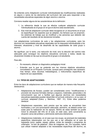 Se entiende como Adaptación curricular individualizada las modificaciones realizadas 
en alguno o varios de los elementos del currículum del aula para responder a las 
necesidades educativas especiales de algún alumno o alumna. 
Conviene resaltar alguna de las características de la definición: 
1. La referencia desde la que se efectúa cualquier adaptación curricular 
61 
individualizada es el grupo en el que el alumno esta escolarizado. 
2. Ese nivel de adaptación curricular debe recogerse en un documento en el que 
se especifiquen los aspectos que se adaptan, los tiempos que se proponen, 
los sistemas de trabajo que se modifican y las personas que deberán dar 
cuenta del resultado de las decisiones tomadas. 
Las adaptaciones curriculares de aula y las adaptaciones curriculares, para los 
alumnos con necesidades educativas especiales son la respuesta individualizada a los 
intereses, situaciones y nivel de desarrollo de las capacidades de cada grupo o 
alumno. 
No significan, por lo tanto, una reducción de nivel, sino la elección del camino más 
adecuado para conseguir los objetivos educativos comunes a todos, desde las 
situaciones iniciales en las que se encuentre el grupo o el estudiante. 
Para ello: 
- Es necesario, obtener un diagnostico pedagógico inicial. 
- Entender que lo que se pretende son los mismos objetivos educativos 
concretados en el Proyecto Curricular, aunque para conseguirlo sea necesario 
mas tiempo, otros recursos metodológicos, o instrumentos específicos de 
mejora de sus capacidades 
3.3. TIPOS DE ADAPTACIONES 
Entre los tipos de adaptaciones curriculares que se realizan de manera más frecuente 
destacamos: 
 Adaptaciones de Acceso, pueden ser consideradas como: “modificaciones o 
provisión de recursos formales (tiempo y espacio), materiales, personales o de 
comunicación que van a facilitar que algunos alumnos con necesidades 
educativas especiales puedan desarrollar el currículo ordinario o, en su caso, el 
currículo adaptado.(Calvo y Martínez, 1997: 31). Entre ellas podemos 
destacar: 
 Adaptaciones espaciales, será preciso que las aulas se encuentren bien 
iluminadas y con una sonorización adecuada, asimismo, se deberá contar con 
aulas para la realización de los apoyos. Dentro de estas también se puede 
incluir la ubicación del niño en el aula, en este caso, será conveniente su 
situación cerca del profesor y eliminando estímulos distractores. 
 Adaptaciones materiales, en el caso que nos ocupa, se precisará de materiales 
específicos relacionados con los que van a ser utilizados en el aula de 
logopedia como: pajitas, espejo, globos, cintas de cassette y programas de 
ordenador, “el tren de palabras”, lotos de imágenes, etc. Por supuesto, habrá 
que utilizar material adaptado a las necesidades específicas del alumno, es 
 