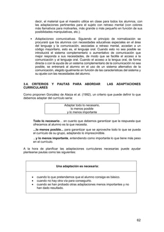 decir, el material que el maestro utilice en clase para todos los alumnos, con 
las adaptaciones pertinentes para el sujeto con retraso mental (con colores 
más llamativos para motivarles, más grande o más pequeño en función de sus 
posibilidades manipulativas, etc.). 
 Adaptaciones comunicativas. Siguiendo el principio de normalización se 
procurará que los alumnos con necesidades educativas especiales en el área 
del lenguaje y la comunicación, asociadas a retraso mental, accedan a un 
código mayoritario, esto es, el lenguaje oral. Cuando esto no sea posible se 
introducirá el sistema complementario o aumentativo de comunicación que 
mejor responda a sus necesidades, de modo que se facilite el acceso a la 
comunicación y al lenguaje oral. Cuando el acceso a la lengua oral, de forma 
directa o con la ayuda de un sistema complementario de la comunicación no sea 
posible, se entrenará al alumno en el uso de un sistema alternativo de la 
comunicación, elegido igualmente en función de las características del sistema y 
su ajuste con las necesidades del alumno. 
3.4. CRITERIOS Y PAUTAS PARA ABORDAR LAS ADAPTACIONES 
CURRICULARES 
Como proponen González de Alaiza et al. (1992), un criterio que puede definir lo que 
debemos adaptar del currículo sería: 
62 
Adaptar todo lo necesario, 
lo menos posible 
y lo menos importante 
Todo lo necesario… en cuanto que debemos garantizar que la respuesta que 
ofrecemos al alumno es la que necesita. 
...lo menos posible... para garantizar que se aproveche todo lo que se pueda 
el currículo de su grupo, adaptando lo imprescindible. 
...y lo menos importante, entendiendo como importante lo que tiene más peso 
en el currículo. 
A la hora de planificar las adaptaciones curriculares necesarias puede ayudar 
plantearse pautas como las siguientes: 
Una adaptación es necesaria: 
· cuando lo que pretendemos que el alumno consiga es básico. 
· cuando no hay otra vía para conseguirlo. 
· cuando se han probado otras adaptaciones menos importantes y no 
han dado resultado. 
 