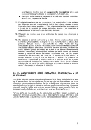 aprendizajes; mientras que el agrupamiento heterogéneo sirve para 
enriquecer otros aprendizajes, la socialización, motivación, etc. 
· Participan en las tareas de responsabilidad del aula: distribuir materiales, 
9 
llevar control, responsable del día,… 
11. El aula inclusiva tiene que ser un ambiente rico en estímulos, lo que se logra 
con diferentes recursos y materiales de distinto tipo: música, murales, postres, 
fotografías, tablones de anuncios,…. Pero esta riqueza también se proporciona 
a través de la variedad de tareas, estímulos, apoyos y de materiales y 
actividades que “enganchen” a los alumnos y alumnas. 
12. Utilización de música para crear ambientes de trabajo más dinámicos o 
relajados. 
13. Dar espacio al sentido del humor y la risa. Como señalan autores como 
Fernández y Francia (1995) la alegría y el buen humor también se educan. Las 
personas disfrutan riendo, especialmente los niños. Puede ser muy 
enriquecedor que los alumnos y maestros pasen tiempo divirtiéndose juntos en 
actividades lúdicas o analizando situaciones en clave de humor, sin reírse de 
nadie, riéndose juntos. El sentido del humor es un sentido eminentemente 
humano. Fernández y Francia (1995) señalan que saber reírnos de nuestros 
errores y asperezas facilita reconducir situaciones que, de otro modo, 
aumentarían las tensiones y los conflictos. “El sentido del humor aplicado al 
campo educativo consigue que se mejoren y agilicen los procesos de 
enseñanza y aprendizaje y ayuda a mejorar la relación entre los agentes 
protagonistas de la educación (educador-educando). Dicho de otra manera 
más sencilla, por medio del sentido del humor se goza educando y se aprende 
riendo”. (Fernández, J. y Francia, A. 1995:65). 
1.3. EL AGRUPAMIENTO COMO ESTRATEGIA ORGANIZATIVA Y DE 
APRENDIZAJE 
Uno de los recursos que permite aportar diversidad en la forma de trabajar en el aula 
es el agrupamiento de los estudiantes, lo que permite que interaccionen de forma 
diferente y con compañeros distintos. Así, es probable que ofrezcamos a todos los 
estudiantes la oportunidad de trabajar y participar según sus preferencias, intereses y 
potencial: escuchar, hablar ante un grupo grande, hablar en grupo pequeño, hacer las 
tareas personales, trabajar con un amigo o con un grupo de compañeros,… 
Por una parte, es importante que los estudiantes aprendan y sepan socializarse y 
trabajar en diferentes agrupamientos; pero, lo más importante es que, a través de esta 
variedad de formatos, se puede-responder a las necesidades de todos los estudiantes. 
 