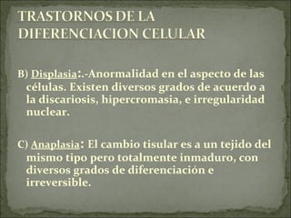 B) Displasia:.-Anormalidad en el aspecto de las
células. Existen diversos grados de acuerdo a
la discariosis, hipercromasia, e irregularidad
nuclear.
C) Anaplasia: El cambio tisular es a un tejido del
mismo tipo pero totalmente inmaduro, con
diversos grados de diferenciación e
irreversible.
 