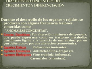 Durante el desarrollo de los órganos y tejidos, se
producen con alguna frecuencia lesiones
conocidas como
“ ANOMALÍAS CONGÉNITAS”.
Causas Genéticas: Por alteración intrínseca del genoma,
que puede expresarse como un trastorno metabólico
usualmente ligado a la carencia de una enzima por un
gen defectuoso o por una alteración cromosómica.
Agentes Físicos: Radiaciones ionizantes.
Agentes Químicos: Antimetabolitos, drogas etc.
Agentes Biológicos: Virus (rubéola, influenza).
Carenciales (vitaminas).
 