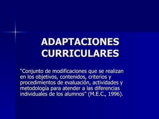 ADAPTACIONES CURRICULARES “ Conjunto de modificaciones que se realizan en los objetivos, contenidos, criterios y procedimientos de evaluación, actividades y metodología para atender a las diferencias individuales de los alumnos” (M.E.C., 1996). 
