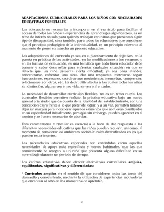 ADAPTACIONES CURRICULARES PARA LOS NIÑOS CON NECESIDADES
EDUCATIVAS ESPECIALES

Las adecuaciones necesarias a incorporar en el currículo para facilitar el
acceso de todos los niños a experiencias de aprendizajes significativos, es un
tema de interés no sólo para quienes trabajan con niños que presentan algún
tipo de discapacidad, sino también, para todos los educadores que consideran
que el principio pedagógico de la individualidad, es un principio relevante al
momento de poner en marcha un proceso educativo.

Las adaptaciones del currículo ya sea en el planteamiento de objetivos, en la
puesta en práctica de las actividades, en las modificaciones a los recursos, o
en las formas de evaluación, es una temática que todo buen educador debe
conocer y saber desarrollar para enfrentar cualquier situación en que se
detecte que un niño presenta cierta dificultad; ya sea para atender,
concentrarse, enfrentar una tarea, dar una respuesta, motivarse, seguir
instrucciones, expresarse, coordinar sus movimientos, memorizar, comprender,
relacionarse con otros, etc. Es decir, dificultades a las cuales todos los niños
sin distinción, alguna vez en su vida, se ven enfrentados.

La necesidad de desarrollar currículos flexibles, no es un tema nuevo. Los
currículos flexibles permiten realizar la práctica educativa bajo un marco
general orientador que da cuenta de la identidad del establecimiento, con una
concepción clara frente a lo que pretende lograr, y a su vez, permiten también
dejar un margen para incorporar aquellos elementos que no fueron planificados
en su especificidad inicialmente, pero que sin embargo, pueden aparecer en el
camino y se hacen necesarios de abordar.

Esta característica curricular es esencial a la hora de dar respuesta a las
diferentes necesidades educativas que los niños puedan requerir, asi como, al
momento de considerar los ambientes socioculturales diversificados en los que
pueden estar insertos.

Las necesidades educativas especiales son entendidas como aquellas
necesidades de apoyo más específicas y menos habituales, que las que
comúnmente se otorgan a un niño que presenta alguna dificultad en su
aprendizaje durante un período de tiempo.

Los centros educativos deben ofrecer alternativas curriculares amplias,
equilibradas, significativas y diferenciadas:

* Currículos amplios en el sentido de que consideren todas las áreas del
desarrollo y conocimiento, mediante la utilización de experiencias motivadoras
que encanten al niño en los momentos de aprender.




                                       2
 