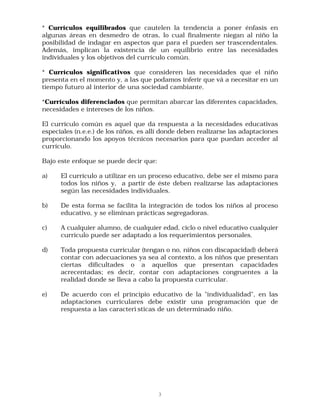 * Currículos equilibrados que cautelen la tendencia a poner énfasis en
algunas áreas en desmedro de otras, lo cual finalmente niegan al niño la
posibilidad de indagar en aspectos que para el pueden ser trascendentales.
Además, implican la existencia de un equilibrio entre las necesidades
individuales y los objetivos del currículo común.

* Currículos significativos que consideren las necesidades que el niño
presenta en el momento y, a las que podamos inferir que vá a necesitar en un
tiempo futuro al interior de una sociedad cambiante.

*Currículos diferenciados que permitan abarcar las diferentes capacidades,
necesidades e intereses de los niños.

El currículo común es aquel que da respuesta a la necesidades educativas
especiales (n.e.e.) de los niños, es allí donde deben realizarse las adaptaciones
proporcionando los apoyos técnicos necesarios para que puedan acceder al
currículo.

Bajo este enfoque se puede decir que:

a)    El currículo a utilizar en un proceso educativo, debe ser el mismo para
      todos los niños y, a partir de éste deben realizarse las adaptaciones
      según las necesidades individuales.

b)    De esta forma se facilita la integración de todos los niños al proceso
      educativo, y se eliminan prácticas segregadoras.

c)    A cualquier alumno, de cualquier edad, ciclo o nivel educativo cualquier
      currículo puede ser adaptado a los requerimientos personales.

d)    Toda propuesta curricular (tengan o no, niños con discapacidad) deberá
      contar con adecuaciones ya sea al contexto, a los niños que presentan
      ciertas dificultades o a aquellos que presentan capacidades
      acrecentadas; es decir, contar con adaptaciones congruentes a la
      realidad donde se lleva a cabo la propuesta curricular.

e)    De acuerdo con el principio educativo de la "individualidad", en las
      adaptaciones curriculares debe existir una programación que de
      respuesta a las caracterì sticas de un determinado niño.




                                        3
 
