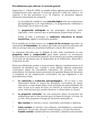 Procedimientos para adecuar el currículo general

Según Gine C. y Ruíz R. (1995), es posible utilizar algunos procedimientos y/o
consideraciones para adecuar el currículo general a todos los niños y, en
especial, a los que presentan n.e.e. Al respecto, se presentan algunos
elementos interesantes de compartir:

-     La necesidad de establecer una conexión lógica entre las evaluaciones
      psicopedagógicas (o de especialistas) y la programación individual a
      desarrollar con el niño en la sala,

-     La preparación anticipada de las estrategias educativas tanto
      especiales, como comunes que se pretenderán proporcionar al niño e,

-     Invitar al niño a participar en ambientes educativos lo menos
      restrictivos, rígidos o autoritarios posibles.

En la medida que el niño avance con el apoyo de los recursos especiales, es
conveniente ir retirándolos, de manera que cada vez la práctica educativa del
niño se acerque más a la enseñanza habitual y común del currículo.

La respuesta educativa que va dirigida al niño, debe constituirse en una
propuesta clara y comprensible para todos quienes se encuentran
involucrados en su crecimiento personal, de tal manera que puedan participar
en la toma de decisiones que se desprendan de la elaboración, desarrollo y
evaluación de ella.

Estos procedimientos ayudan a tener presente algunas consideraciones en el
momento de planificar que, cuándo y cómo adaptar algunas propuestas
curriculares según las necesidades educativas. En acuerdo con estos
antecedentes, los mismos autores presentan tres grandes bloques de elementos
a considerar en las adaptaciones curriculares, los que englobarán a los
procedimientos vistos:

1.-   La valoración o evaluación psicopedagógica. Es en base a esta
      información donde se toman las decisiones curriculares de mayor
      relevancia, es aquí donde deben estar incluídas las potencialidades del
      niño, lo que el es capaz de hacer en relación al currículo regular, así
      como, otros factores que puedan favorecer u obstaculizar su avance.

2.-   La propuesta curricular. En esta propuesta deben encontrarse las
      adaptaciones que se han previsto para un lapso de tiempo, a lo más, de
      un año. Esta propuesta entrega los elementos destinados a:

*     Que enseñar en relación a áreas, contenidos, actividades y objetivos.

*     Cómo enseñar en relación a los enfoques, metodológicas y materiales
      didácticos, de que tipo, durante cuánto tiempo y con que frecuencia.
*     Cuándo enseñar considerando los contenidos y objetivos seleccionados

                                      4
 