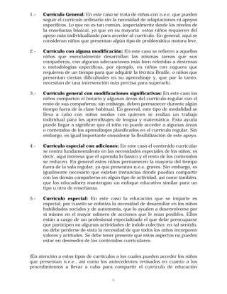 1.-   Currículo General: En este caso se trata de niños con n.e.e. que pueden
      seguir el currículo ordinario sin la necesidad de adaptaciones ni apoyos
      específicos. Lo que no es tan común, (especialmente desde los niveles de
      la enseñanza básica), ya que en su mayoría estos niños requieren del
      apoyo más individualizado para acceder al currículo. En general, aquí se
      consideran niños que presentan algún tipo de problemática motora leve.

2.-   Currículo con alguna modificación: En este caso se refieren a aquellos
      niños que esencialmente desarrollan las mismas tareas que sus
      compañeros, con algunas adecuaciones más bien referidas a destrezas
      o metodologías específicas, por ejemplo, en niños con ceguera que
      requieren de un tiempo para que adquirir la técnica Braille, o niños que
      presentan ciertas dificultades en su aprendizaje y, que por lo tanto,
      necesitan de una intervención más precisa para superarlo.

3.-   Currículo general con modificaciones significativas: En este caso los
      niños comparten el horario y algunas áreas del currículo regular con el
      resto de sus compañeros; sin embargo, deben permanecer durante algún
      tiempo fuera de la clase habitual. En general, este tipo de modalidad se
      lleva a cabo con niños sordos con quienes se realiza un trabajo
      individual para los aprendizajes de lengua y matemática. Esta ayuda
      puede llegar a significar que el niño no puede acceder a algunas áreas
      o contenidos de los aprendizajes planificados en el currículo regular. Sin
      embargo, es igual importante considerar la flexibilización de este apoyo.

4.-   Currículo especial con adiciones: En este caso el contenido curricular
      se centra fundamentalente en las necesidades especiales de los niños; es
      decir, aquí interesa que él aprenda lo básico y el resto de los contenidos
      se reducen. En general estos niños permanecen la mayoría del tiempo
      fuera de la sala regular, ya que presentan n.e.e. graves. Sin embargo, es
      igualmente necesario que existan instancias donde puedan compartir
      con los demás compañeros en algún tipo de actividad, así como también,
      que los educadores mantengan un enfoque educativo similar para un
      tipo u otro de enseñanza.

5.-   Currículo especial: En este caso la educación que se imparte es
      especial, por cuanto se enfatiza la necesidad de desarrollar en los niños
      habilidades sociales y de autonomía, que lo ayuden a desenvolverse por
      si mismo en el mayor ndmero de acciones que le sean posibles. Ellos
      están a cargo de un profesional especializado el que debe preocuparse
      que participen en algunas actividades de índole colectivo; en tal sentido,
      no debe perderse de vista la necesidad de que todos los niños incorporen
      valores y actitudes. Se debe tener presente que estos aspectos no pueden
      estar en desmedro de los contenidos curriculares.


(En atención a estos tipos de currículos a los cuales pueden acceder los niños
que presentan n.e.e., asi como los antecedentes revisados en cuanto a los
procedimientos a llevar a cabo para compartir el currículo de educación

                                       6
 
