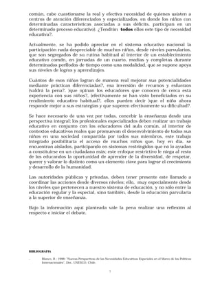 común, cabe cuestionarse la real y efectiva necesidad de quienes asisten a
centros de atención diferenciados y especializados, en donde los niños con
determinadas características asociadas a sus déficits, participan en un
determinado proceso educativo). ¿Tendrán todos ellos este tipo de necesidad
educativa?.

Actualmente, se ha podido apreciar en el sistema educativo nacional la
participación nada despreciable de muchos niños, desde niveles parvularios,
que son segregados de su rutina habitual al interior de un establecimiento
educativo comdn, en jornadas de un cuarto, medias y completas durante
determinados perRodos de tiempo como una modalidad, que se supone apoya
sus niveles de logros y aprendizajes.

Cuántos de esos niños logran de manera real mejorar sus potencialidades
mediante prácticas diferenciadas?, esa inversión de recursos y esfuerzos
(valdrá la pena?, )que opinan los educadores que conocen de cerca esta
experiencia con sus niños?, (efectivamente se han visto beneficiados en su
rendimiento educativo habitual?, ellos pueden decir )que el niño ahora
responde mejor a sus estrategias y que superen efectivamente su dificultad?.

Se hace necesario de una vez por todas, concebir la enseñanza desde una
perspectiva integral; los profesionales especializados deben realizar un trabajo
educativo en conjunto con los educadores del aula común, al interior de
contextos educativos reales que promuevan el desenvolvimiento de todos sus
niños en una sociedad compartida por todos sus miembros, este trabajo
integrado posibilitaría el acceso de muchos niños que, hoy en día, se
encuentran aislados, participando en sistemas restringidos que no lo ayudan
a constituirse en un ciudadano más; este enfoque restrictivo le niega al resto
de los educandos la oportunidad de aprender de la diversidad, de respetar,
querer y valorar lo distinto como un elemento clave para lograr el crecimiento
y desarrollo de la humanidad.

Las autoridades públicas y privadas, deben tener presente este llamado a
coordinar las acciones desde diversos niveles; ello, muy especialmente desde
los niveles que pertenecen a nuestro sistema de educación, y no sólo entre la
educación regular y la especial, sino también, desde la educación parvularia
a la superior de enseñanza.

Bajo la información aquí planteada vale la pena realizar una reflexión al
respecto e iniciar el debate.




BIBLIOGRAFIA

-      Blanco, R.; 1996: "Nuevas Perspectivas de las Necesidades Educativas Especiales en el Marco de las Políticas
       Internacionales", Doc. UNESCO, Chile.


                                                       7
 