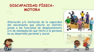DISCAPACIDAD FÍSICA-
MOTORA
Alteración y/o limitación de la capacidad
del movimiento que afecta en distinto
grado a las funciones de desplazamiento
y/o de manipulación que limita a la persona
en su desarrollo personal y social.
 