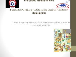 Universidad Estatal de Bolívar
Facultad de Ciencias de la Educación, Sociales,Filosóficas y
Humanísticas.
Tema: Adaptación e innovación de recursos curriculares a partir de
situaciones concretas.
 