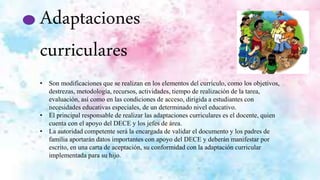 Adaptaciones
curriculares
• Son modificaciones que se realizan en los elementos del currículo, como los objetivos,
destrezas, metodología, recursos, actividades, tiempo de realización de la tarea,
evaluación, así como en las condiciones de acceso, dirigida a estudiantes con
necesidades educativas especiales, de un determinado nivel educativo.
• El principal responsable de realizar las adaptaciones curriculares es el docente, quien
cuenta con el apoyo del DECE y los jefes de área.
• La autoridad competente será la encargada de validar el documento y los padres de
familia aportarán datos importantes con apoyo del DECE y deberán manifestar por
escrito, en una carta de aceptación, su conformidad con la adaptación curricular
implementada para su hijo.
 