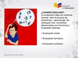 ¿CUÁNDO EVALUAR?.
La evaluación debe ser continua,
durante todo el proceso de
enseñanza – aprendizaje. Se
distinguen tres momentos
diferenciados con funciones y
finalidades distintas.
Evaluación inicial.
Evaluación formativa.
Evaluación sumativa.
 