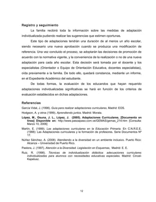 Registro y seguimiento
       La familia recibirá toda la información sobre las medidas de adaptación
individualizada pudiendo realizar las sugerencias que estimen oportunas.
       Este tipo de adaptaciones tendrán una duración de al menos un año escolar,
siendo necesario una nueva aprobación cuando se produzca una modificación de
referencia. Una vez concluido el proceso, se adoptarán las decisiones de promoción de
acuerdo con la normativa vigente, y la conveniencia de la realización o no de una nueva
adaptación para cada año escolar. Esta decisión será tomada por el docente y los
especialistas (Orientador o Equipo de Orientación Educativa, docentes especialistas),
oída previamente a la familia. De todo ello, quedará constancia, mediante un informe,
en el Expediente Académico del estudiante.
       De todas formas, la evaluación de los educandos que hayan requerido
adaptaciones individualizadas significativas se hará en función de los criterios de
evaluación establecidos en dichas adaptaciones.

Referencias
García Vidal, J. (1998). Guía para realizar adaptaciones curriculares, Madrid: EOS.
Hodgson, A. y otros (1999). Aprendiendo juntos. Madrid: Morata.
López, M., Osuna, J. L., López, J. (2005). Adaptaciones Curriculares. [Documento en
   línea] Disponible en: http://www.pasoapaso.com.ve/GEMAS/gemas_214.htm [Consulta:
   Marzo 10, 2006]
Martín, E. (1999). Las adaptaciones curriculares en la Educación Primaria. En C.N.R.E.E.
    (1988): Las Adaptaciones curriculares y la formación de profesores. Serie Documentos Nº
    17.
Núñez Sánchez, A. (2008). Atendiendo a la diversidad en un ambiente inclusivo. Puerto Rico:
   Alcanza – Universidad de Puerto Rico.
Pastora, J. (1997). Atención a la Diversidad. Legislación en Esquemas, Madrid: E. E.
Ruiz, R. (1998). Técnicas de individualización didáctica: adecuaciones curriculares
    individualizadas para alumnos con necesidades educativas especiales. Madrid: Cincel-
    Kapelusz.




                                               12
 