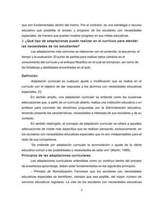 que son fundamentales dentro del mismo. Por el contrario, es una estrategia o recurso
educativo que posibilita el acceso y progreso de los escolares con necesidades
especiales, de manera que puedan mostrar progreso en sus metas educativas.
3. ¿Qué tipo de adaptaciones puedo realizar en el currículo para atender
las necesidades de los estudiantes?
      Las adaptaciones más comunes se relacionan con el contenido, la secuencia, el
tiempo y la evaluación. El punto de partida para realizar estos cambios es el
conocimiento del currículo y el enfoque filosófico en el cual se enmarcan, así como de
las fortalezas y debilidades encontradas en el aula.

Definición
      Adaptación curricular es cualquier ajuste o modificación que se realice en el
currículo con el objetivo de dar respuesta a los alumnos con necesidades educativas
especiales. [1]
      En sentido amplio, una adaptación curricular se entiende como las sucesivas
adecuaciones que, a partir de un currículo abierto, realiza una institución educativa o un
profesor para concretar las directrices propuestas por la Administración educativa,
teniendo presente las características, necesidades e intereses de sus escolares y de su
contexto.
      En sentido restringido, el concepto de adaptación curricular se refiere a aquellas
adecuaciones de índole más específica que se realizan pensando, exclusivamente, en
los escolares con necesidades educativas especiales que no son indispensables para el
resto de sus compañeros.
      “Se entiende por adaptación curricular la acomodación o ajuste de la oferta
educativa común a las posibilidades y necesidades de cada uno” (Martín, 1989).
Principios de las adaptaciones curriculares
      Las adaptaciones curriculares entendidas como un continuo dentro del proceso
de enseñanza-aprendizaje, deben estar fundamentadas en los siguientes principios:
      - Principio de Normalización: Favorecer que los escolares con necesidades
educativas especiales se beneficien, siempre que sea posible, del mayor número de
servicios educativos regulares. La vida de los escolares con necesidades educativas

                                            2
 
