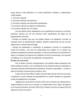yendo desde lo más significativo a lo menos significativo, Hodgson y colaboradores
(1999) señalan:
1. Currículum especial.
2. Currículum ordinario más adiciones.
3. Currículum ordinario con reducciones significativas.
4. Currículum ordinario con algunas modificaciones.
5. Currículum ordinario con o sin apoyo.
      Los dos últimos serían adaptaciones poco significativas (cercanas al currículum
ordinario), mientras que los tres primeros serían significativas (se alejan de los
planteamientos comunes).
- Principio de realidad: para que sea factible realizar una adaptación curricular es
necesario partir de planteamientos realistas, sabiendo exactamente de qué recursos
disponemos y a dónde queremos llegar.
- Principio de participación e implicación: la adaptación curricular es competencia
directa del docente y del resto de profesionales que trabajan con el escolar que
presenta necesidades educativas especiales. La toma de decisiones, el procedimiento a
seguir y la adopción de soluciones se realizarán de forma consensuada y los acuerdos
se reflejarán en un documento de adaptación correspondiente.
Niveles de concreción
      Con el diseño curricular correspondiente a las distintas etapas educativas para
toda la población escolar y con la participación de las distintas jerarquías implicadas en
el proceso educativo (administraciones educativas, docentes, especialistas…) se lleva a
cabo la concreción curricular para su ámbito o nivel.
      A partir del Currículo Oficial, Diseño Curricular Base (primer nivel de concreción)
y siguiendo un orden creciente de especialización se pueden distinguir los siguientes
niveles de adaptaciones curriculares:
      Adaptaciones Curriculares de Centro (ACC): Son el conjunto de modificaciones o
ajustes referidos al centro en su conjunto, a un determinado ciclo o etapa. Se plasman
en el Proyecto Educativo de Centro (PEC) [2] y Proyecto Curricular de Etapa (PCE) [3]
(segundo nivel de concreción).


                                            4
 