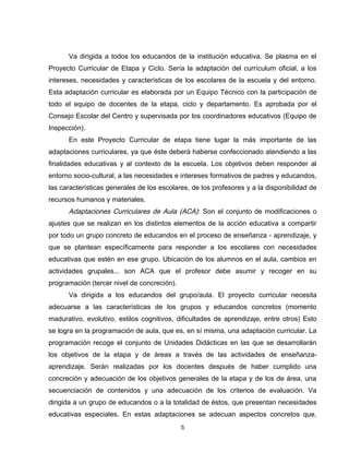 Va dirigida a todos los educandos de la institución educativa. Se plasma en el
Proyecto Curricular de Etapa y Ciclo. Sería la adaptación del currículum oficial, a los
intereses, necesidades y características de los escolares de la escuela y del entorno.
Esta adaptación curricular es elaborada por un Equipo Técnico con la participación de
todo el equipo de docentes de la etapa, ciclo y departamento. Es aprobada por el
Consejo Escolar del Centro y supervisada por los coordinadores educativos (Equipo de
Inspección).
      En este Proyecto Curricular de etapa tiene lugar la más importante de las
adaptaciones curriculares, ya que éste deberá haberse confeccionado atendiendo a las
finalidades educativas y al contexto de la escuela. Los objetivos deben responder al
entorno socio-cultural, a las necesidades e intereses formativos de padres y educandos,
las características generales de los escolares, de los profesores y a la disponibilidad de
recursos humanos y materiales.
      Adaptaciones Curriculares de Aula (ACA): Son el conjunto de modificaciones o
ajustes que se realizan en los distintos elementos de la acción educativa a compartir
por todo un grupo concreto de educandos en el proceso de enseñanza - aprendizaje, y
que se plantean específicamente para responder a los escolares con necesidades
educativas que estén en ese grupo. Ubicación de los alumnos en el aula, cambios en
actividades grupales... son ACA que el profesor debe asumir y recoger en su
programación (tercer nivel de concreción).
      Va dirigida a los educandos del grupo/aula. El proyecto curricular necesita
adecuarse a las características de los grupos y educandos concretos (momento
madurativo, evolutivo, estilos cognitivos, dificultades de aprendizaje, entre otros) Esto
se logra en la programación de aula, que es, en sí misma, una adaptación curricular. La
programación recoge el conjunto de Unidades Didácticas en las que se desarrollarán
los objetivos de la etapa y de áreas a través de las actividades de enseñanza-
aprendizaje. Serán realizadas por los docentes después de haber cumplido una
concreción y adecuación de los objetivos generales de la etapa y de los de área, una
secuenciación de contenidos y una adecuación de los criterios de evaluación. Va
dirigida a un grupo de educandos o a la totalidad de éstos, que presentan necesidades
educativas especiales. En estas adaptaciones se adecuan aspectos concretos que,
                                             5
 