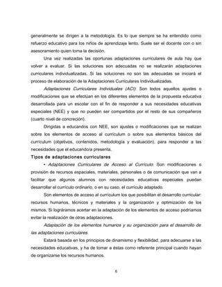 generalmente se dirigen a la metodología. Es lo que siempre se ha entendido como
refuerzo educativo para los niños de aprendizaje lento. Suele ser el docente con o sin
asesoramiento quien toma la decisión.
      Una vez realizadas las oportunas adaptaciones curriculares de aula hay que
volver a evaluar. Si las soluciones son adecuadas no se realizarán adaptaciones
curriculares individualizadas. Si las soluciones no son las adecuadas se iniciará el
proceso de elaboración de la Adaptaciones Curriculares Individualizadas.
      Adaptaciones Curriculares Individuales (ACI): Son todos aquellos ajustes o
modificaciones que se efectúan en los diferentes elementos de la propuesta educativa
desarrollada para un escolar con el fin de responder a sus necesidades educativas
especiales (NEE) y que no pueden ser compartidos por el resto de sus compañeros
(cuarto nivel de concreción).
      Dirigidas a educandos con NEE, son ajustes o modificaciones que se realizan
sobre los elementos de acceso al currículum o sobre sus elementos básicos del
currículum (objetivos, contenidos, metodología y evaluación), para responder a las
necesidades que el educando/a presenta.
Tipos de adaptaciones curriculares
      • Adaptaciones Curriculares de Acceso al Currículo: Son modificaciones o
provisión de recursos espaciales, materiales, personales o de comunicación que van a
facilitar que algunos alumnos con necesidades educativas especiales puedan
desarrollar el currículo ordinario, o en su caso, el currículo adaptado.
      Son elementos de acceso al currículum los que posibilitan el desarrollo curricular:
recursos humanos, técnicos y materiales y la organización y optimización de los
mismos. Si lográramos acertar en la adaptación de los elementos de acceso podríamos
evitar la realización de otras adaptaciones.
      Adaptación de los elementos humanos y su organización para el desarrollo de
las adaptaciones curriculares.
      Estará basada en los principios de dinamismo y flexibilidad, para adecuarse a las
necesidades educativas, y ha de tomar a éstas como referente principal cuando hayan
de organizarse los recursos humanos.


                                               6
 