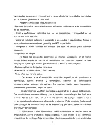 experiencias apropiadas y conseguir así el desarrollo de las capacidades enunciadas
en los objetivos generales de cada nivel.
      Adaptar los materiales y recursos supone:
- Disponer del equipo y recursos didácticos suficientes y adecuados a las necesidades
de los educandos.
- Crear y confeccionar materiales que por su especificidad y originalidad no se
encontrarán en el mercado.
- Utilizar el mobiliario suficiente y apropiado a las edades y características físicas y
sensoriales de los educandos en general y con NEE en particular.
- Incorporar la mayor cantidad de recursos que sean de utilidad para cualquier
educando.
- Adaptación del tiempo.
      No todos los educandos desarrollan las mismas capacidades en el mismo
tiempo. Existen escolares, que por las necesidades que presentan, requieren de más
tiempo para lograr algún objetivo general del nivel. Adaptar el tiempo implica:
- Decisión del tiempo dedicado a cada área.
- Adecuación del tiempo dentro y fuera del aula.
- Tiempo fuera de horario lectivo.
      • De Acceso a la Comunicación: Materiales específicos de enseñanza -
aprendizaje,   ayudas      técnicas   y     tecnológicas,   sistemas   de   comunicación
complementarios, sistemas alternativos… Por ejemplo: Braille, lupas, telescopios,
ordenadores, grabadoras, Lengua de Señas…
      • No Significativas: Modifican elementos no prescriptivos o básicos del Currículo.
Son adaptaciones en cuanto al tiempo, las actividades, la metodología, las técnicas e
instrumentos de evaluación… En un momento determinado, cualquier escolar tenga o
no necesidades educativas especiales puede precisarlas. Es la estrategia fundamental
para conseguir la individualización de la enseñanza y por tanto, tienen un carácter
preventivo y compensador.
      • Significativas o Muy Significativas: Modificaciones que se realizan desde la
programación, previa evaluación psicopedagógica, y que afectan a los elementos
prescriptivos del currículo oficial por modificar objetivos generales del nivel, contenidos
                                              8
 