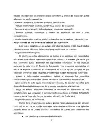 básicos y nucleares de las diferentes áreas curriculares y criterios de evaluación. Estas
adaptaciones pueden consistir en:
- Adecuar los objetivos, contenidos y criterios de evaluación.
- Priorizar determinados objetivos, contenidos y criterios de evaluación.
- Cambiar la temporalización de los objetivos y criterios de evaluación.
- Eliminar objetivos, contenidos y criterios de evaluación del nivel o ciclo
correspondiente.
- Introducir contenidos, objetivos y criterios de evaluación de niveles o ciclos anteriores.
Adaptaciones de los elementos básicos del currículum.
      Este tipo de adaptaciones se realizan sobre la metodología, el tipo de actividades
y los instrumentos y técnicas de la evaluación y no afectan a los objetivos.
- Adaptaciones metodológicas.
      El objetivo de estas adaptaciones es facilitar a los escolares con necesidades
educativas especiales el proceso de aprendizaje utilizando la metodología con la que
más fácilmente pueda desarrollar las capacidades enunciadas en los objetivos
generales de cada nivel. El Equipo de Orientación y los profesores especialistas en
educación especial colaborarán en la búsqueda del tipo de ayudas pedagógicas que
habrán de prestarse a cada educando. De este modo pueden desplegarse estrategias:
- previas a determinados aprendizajes: facilitar al educando los contenidos
conceptuales o procedimentales básicos para iniciar una secuencia de aprendizaje.
- apoyo dentro del aula: ayuda metodológica y docente, de carácter específico para
desarrollar las actividades comunes del grupo con sus debidas adaptaciones.
- apoyo en horario específico: destinado al desarrollo de actividades de tipo
complementario que enriquecen el currículum del educando con la finalidad de facilitarle
instrumentos de desarrollo (lengua de señas, utilización del Braille, etc.)
- Adaptación del tipo de actividades.
      Dentro de la programación de aula es posible hacer adaptaciones, con carácter
individual, en las que es posible seleccionar determinadas actividades entre todas las
posibles dentro de la Unidad didáctica. Tendremos en cuenta para seleccionar las
actividades:
          •    Los intereses y motivaciones del educando.
                                             9
 