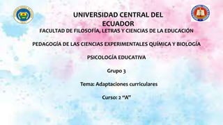 FACULTAD DE FILOSOFÍA, LETRAS Y CIENCIAS DE LA EDUCACIÓN
PEDAGOGÍA DE LAS CIENCIAS EXPERIMENTALES QUÍMICA Y BIOLOGÍA
PSICOLOGÍA EDUCATIVA
Grupo 3
Tema: Adaptaciones curriculares
Curso: 2 “A”
UNIVERSIDAD CENTRAL DEL
ECUADOR
 