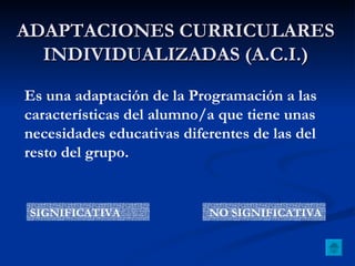 ADAPTACIONES CURRICULARES INDIVIDUALIZADAS (A.C.I.) Es una adaptación de la Programación a las características del alumno/a que tiene unas necesidades educativas diferentes de las del resto del grupo. SIGNIFICATIVA NO SIGNIFICATIVA 