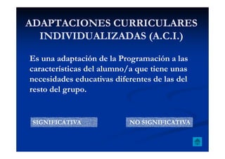 ADAPTACIONES CURRICULARESADAPTACIONES CURRICULARES
INDIVIDUALIZADAS (A.C.I.)INDIVIDUALIZADAS (A.C.I.)
Es una adaptación de la Programación a las
características del alumno/a que tiene unas
necesidades educativas diferentes de las delnecesidades educativas diferentes de las del
resto del grupo.
SIGNIFICATIVA NO SIGNIFICATIVA
 