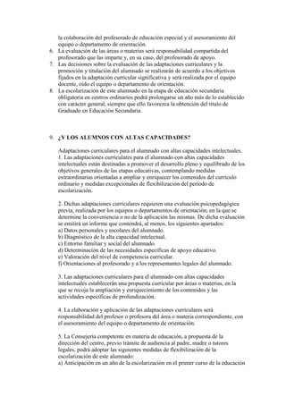 la colaboración del profesorado de educación especial y el asesoramiento del
   equipo o departamento de orientación.
6. La evaluación de las áreas o materias será responsabilidad compartida del
   profesorado que las imparte y, en su caso, del profesorado de apoyo.
7. Las decisiones sobre la evaluación de las adaptaciones curriculares y la
   promoción y titulación del alumnado se realizarán de acuerdo a los objetivos
   fijados en la adaptación curricular significativa y será realizada por el equipo
   docente, oído el equipo o departamento de orientación.
8. La escolarización de este alumnado en la etapa de educación secundaria
   obligatoria en centros ordinarios podrá prolongarse un año más de lo establecido
   con carácter general, siempre que ello favorezca la obtención del título de
   Graduado en Educación Secundaria.



9. ¿Y LOS ALUMNOS CON ALTAS CAPACIDADES?

   Adaptaciones curriculares para el alumnado con altas capacidades intelectuales.
   1. Las adaptaciones curriculares para el alumnado con altas capacidades
   intelectuales están destinadas a promover el desarrollo pleno y equilibrado de los
   objetivos generales de las etapas educativas, contemplando medidas
   extraordinarias orientadas a ampliar y enriquecer los contenidos del currículo
   ordinario y medidas excepcionales de flexibilización del período de
   escolarización.

   2. Dichas adaptaciones curriculares requieren una evaluación psicopedagógica
   previa, realizada por los equipos o departamentos de orientación, en la que se
   determine la conveniencia o no de la aplicación las mismas. De dicha evaluación
   se emitirá un informe que contendrá, al menos, los siguientes apartados:
   a) Datos personales y escolares del alumnado.
   b) Diagnóstico de la alta capacidad intelectual.
   c) Entorno familiar y social del alumnado.
   d) Determinación de las necesidades específicas de apoyo educativo.
   e) Valoración del nivel de competencia curricular.
   f) Orientaciones al profesorado y a los representantes legales del alumnado.

   3. Las adaptaciones curriculares para el alumnado con altas capacidades
   intelectuales establecerán una propuesta curricular por áreas o materias, en la
   que se recoja la ampliación y enriquecimiento de los contenidos y las
   actividades específicas de profundización.

   4. La elaboración y aplicación de las adaptaciones curriculares será
   responsabilidad del profesor o profesora del área o materia correspondiente, con
   el asesoramiento del equipo o departamento de orientación.

   5. La Consejería competente en materia de educación, a propuesta de la
   dirección del centro, previo trámite de audiencia al padre, madre o tutores
   legales, podrá adoptar las siguientes medidas de flexibilización de la
   escolarización de este alumnado:
   a) Anticipación en un año de la escolarización en el primer curso de la educación
 