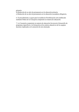 primaria.
b) Reducción de un año de permanencia en la educación primaria.
c) Reducción de un año de permanencia en la educación secundaria obligatoria.

6. El procedimiento a seguir para la medida de flexibilización será establecido
mediante Orden de la Consejería competente en materia de educación.

7. La Consejería competente en materia de educación favorecerá el desarrollo de
programas específicos y la formación en los centros educativos de los equipos
docentes implicados en la atención de este alumnado.
 