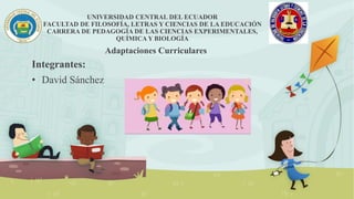 UNIVERSIDAD CENTRAL DEL ECUADOR
FACULTAD DE FILOSOFÍA, LETRAS Y CIENCIAS DE LA EDUCACIÓN
CARRERA DE PEDAGOGÍA DE LAS CIENCIAS EXPERIMENTALES,
QUÍMICA Y BIOLOGÍA
Integrantes:
• David Sánchez
Adaptaciones Curriculares
 