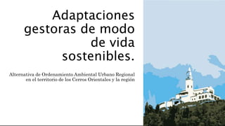 Adaptaciones
gestoras de modo
de vida
sostenibles.
Alternativa de Ordenamiento Ambiental Urbano Regional
en el territorio de los Cerros Orientales y la región
 