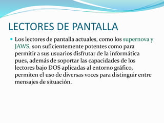 LECTORES DE PANTALLA
 Los lectores de pantalla actuales, como los supernova y
JAWS, son suficientemente potentes como para
permitir a sus usuarios disfrutar de la informática
pues, además de soportar las capacidades de los
lectores bajo DOS aplicadas al entorno gráfico,
permiten el uso de diversas voces para distinguir entre
mensajes de situación.
 
