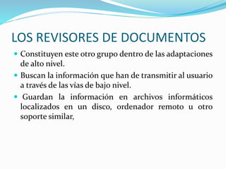LOS REVISORES DE DOCUMENTOS
 Constituyen este otro grupo dentro de las adaptaciones
de alto nivel.
 Buscan la información que han de transmitir al usuario
a través de las vías de bajo nivel.
 Guardan la información en archivos informáticos
localizados en un disco, ordenador remoto u otro
soporte similar,
 