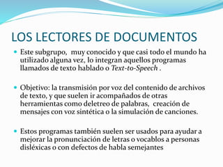 LOS LECTORES DE DOCUMENTOS
 Este subgrupo, muy conocido y que casi todo el mundo ha
utilizado alguna vez, lo integran aquellos programas
llamados de texto hablado o Text-to-Speech .
 Objetivo: la transmisión por voz del contenido de archivos
de texto, y que suelen ir acompañados de otras
herramientas como deletreo de palabras, creación de
mensajes con voz sintética o la simulación de canciones.
 Estos programas también suelen ser usados para ayudar a
mejorar la pronunciación de letras o vocablos a personas
disléxicas o con defectos de habla semejantes
 