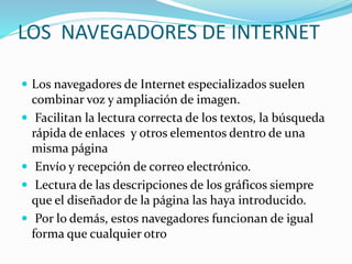 LOS NAVEGADORES DE INTERNET
 Los navegadores de Internet especializados suelen
combinar voz y ampliación de imagen.
 Facilitan la lectura correcta de los textos, la búsqueda
rápida de enlaces y otros elementos dentro de una
misma página
 Envío y recepción de correo electrónico.
 Lectura de las descripciones de los gráficos siempre
que el diseñador de la página las haya introducido.
 Por lo demás, estos navegadores funcionan de igual
forma que cualquier otro
 