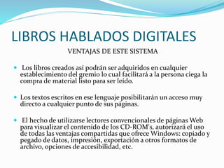 LIBROS HABLADOS DIGITALES
VENTAJAS DE ESTE SISTEMA
 Los libros creados así podrán ser adquiridos en cualquier
establecimiento del gremio lo cual facilitará a la persona ciega la
compra de material listo para ser leído.
 Los textos escritos en ese lenguaje posibilitarán un acceso muy
directo a cualquier punto de sus páginas.
 El hecho de utilizarse lectores convencionales de páginas Web
para visualizar el contenido de los CD-ROM's, autorizará el uso
de todas las ventajas compartidas que ofrece Windows: copiado y
pegado de datos, impresión, exportación a otros formatos de
archivo, opciones de accesibilidad, etc.
 