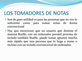 LOS TOMADORES DE NOTAS
 Son de gran utilidad es para las personas que no ven lo
suficiente como para tomar notas de forma
convencional
 Hay que mencionar que un usuario que domine el
sistema Braille, con un ordenador portátil provisto de
teclado también Braille, puede tomar apuntes mucho
más rápido que una persona que lo haga a mano o
incluso con un teclado convencional de ordenador.
 