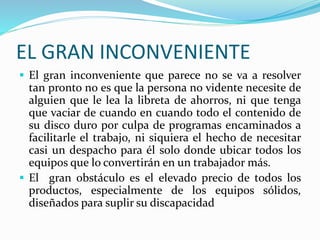 EL GRAN INCONVENIENTE
 El gran inconveniente que parece no se va a resolver
tan pronto no es que la persona no vidente necesite de
alguien que le lea la libreta de ahorros, ni que tenga
que vaciar de cuando en cuando todo el contenido de
su disco duro por culpa de programas encaminados a
facilitarle el trabajo, ni siquiera el hecho de necesitar
casi un despacho para él solo donde ubicar todos los
equipos que lo convertirán en un trabajador más.
 El gran obstáculo es el elevado precio de todos los
productos, especialmente de los equipos sólidos,
diseñados para suplir su discapacidad
 
