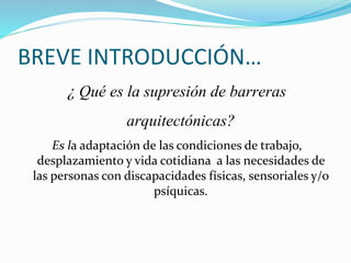 BREVE INTRODUCCIÓN…
¿ Qué es la supresión de barreras
arquitectónicas?
Es la adaptación de las condiciones de trabajo,
desplazamiento y vida cotidiana a las necesidades de
las personas con discapacidades físicas, sensoriales y/o
psíquicas.
 