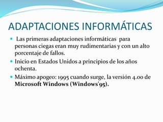 ADAPTACIONES INFORMÁTICAS
 Las primeras adaptaciones informáticas para
personas ciegas eran muy rudimentarias y con un alto
porcentaje de fallos.
 Inicio en Estados Unidos a principios de los años
ochenta.
 Máximo apogeo: 1995 cuando surge, la versión 4.00 de
Microsoft Windows (Windows'95).
 