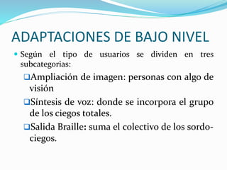 ADAPTACIONES DE BAJO NIVEL
 Según el tipo de usuarios se dividen en tres
subcategorias:
Ampliación de imagen: personas con algo de
visión
Síntesis de voz: donde se incorpora el grupo
de los ciegos totales.
Salida Braille: suma el colectivo de los sordo-
ciegos.
 