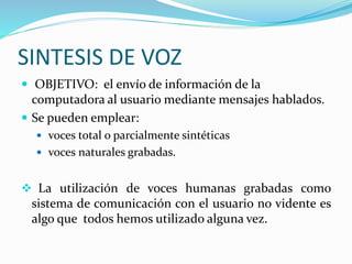 SINTESIS DE VOZ
 OBJETIVO: el envío de información de la
computadora al usuario mediante mensajes hablados.
 Se pueden emplear:
 voces total o parcialmente sintéticas
 voces naturales grabadas.
 La utilización de voces humanas grabadas como
sistema de comunicación con el usuario no vidente es
algo que todos hemos utilizado alguna vez.
 