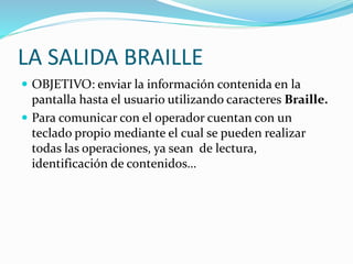 LA SALIDA BRAILLE
 OBJETIVO: enviar la información contenida en la
pantalla hasta el usuario utilizando caracteres Braille.
 Para comunicar con el operador cuentan con un
teclado propio mediante el cual se pueden realizar
todas las operaciones, ya sean de lectura,
identificación de contenidos…
 
