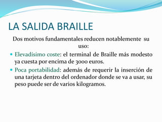 LA SALIDA BRAILLE
Dos motivos fundamentales reducen notablemente su
uso:
 Elevadísimo coste: el terminal de Braille más modesto
ya cuesta por encima de 3000 euros.
 Poca portabilidad: además de requerir la inserción de
una tarjeta dentro del ordenador donde se va a usar, su
peso puede ser de varios kilogramos.
 
