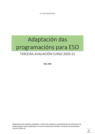 0
CPI UXÍO NOVONEIRA
Adaptación das
programacións para ESO
TERCEIRA AVALIACIÓN CURSO 2020-21
Maio 2020
Adaptacións dos contidos, estándares, criterios de avaliación, procedementos de calificación nas
programacións iniciais publicadas no mes de outubro para atender a situación provocada pola
crise da COVID-19.
 