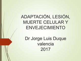 ADAPTACIÓN, LESIÓN,
MUERTE CELULAR Y
ENVEJECIMIENTO
Dr Jorge Luis Duque
valencia
2017
 