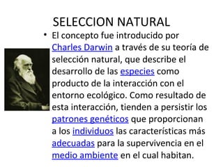 • El concepto fue introducido por
Charles Darwin a través de su teoría de
selección natural, que describe el
desarrollo de las especies como
producto de la interacción con el
entorno ecológico. Como resultado de
esta interacción, tienden a persistir los
patrones genéticos que proporcionan
a los individuos las características más
adecuadas para la supervivencia en el
medio ambiente en el cual habitan.
SELECCION NATURAL
 