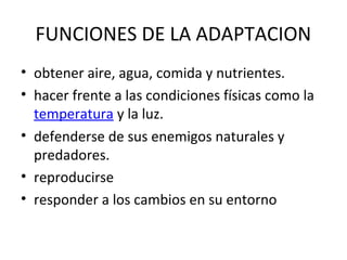 FUNCIONES DE LA ADAPTACION
• obtener aire, agua, comida y nutrientes.
• hacer frente a las condiciones físicas como la
temperatura y la luz.
• defenderse de sus enemigos naturales y
predadores.
• reproducirse
• responder a los cambios en su entorno
 