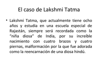 El caso de Lakshmi Tatma
• Lakshmi Tatma, que actualmente tiene ocho
años y estudia en una escuela especial de
Rajastán, siempre será recordada como la
“niña diosa” de India, por su increíble
nacimiento con cuatro brazos y cuatro
piernas, malformación por la que fue adorada
como la reencarnación de una diosa hindú.
 