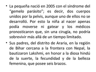 • La pequeña nació en 2005 con el síndrome del
“gemelo parásito”; es decir, dos cuerpos
unidos por la pelvis, aunque uno de ellos no se
desarrolló. Por esto la niña al nacer apenas
podía moverse ni gatear y los médicos
pronosticaron que, sin una cirugía, no podría
sobrevivir más allá de un tiempo limitado.
• Sus padres, del distrito de Araria, en la región
de Bihar cercana a la frontera con Nepal, la
bautizaron Lakshmi, en honor a la diosa hindú
de la suerte, la fecundidad y de la belleza
femenina, que posee seis brazos.
 