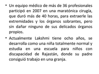 • Un equipo médico de más de 36 profesionales
participó en 2007 en una maratónica cirugía,
que duró más de 40 horas, para extraerle las
extremidades y los órganos sobrantes, pero
sin dañar ninguno de sus delicados órganos
propios.
• Actualmente Lakshmi tiene ocho años, se
desarrolla como una niña totalmente normal y
estudia en una escuela para niños con
discapacidad de Rajastán, donde su padre
consiguió trabajo en una granja.
 